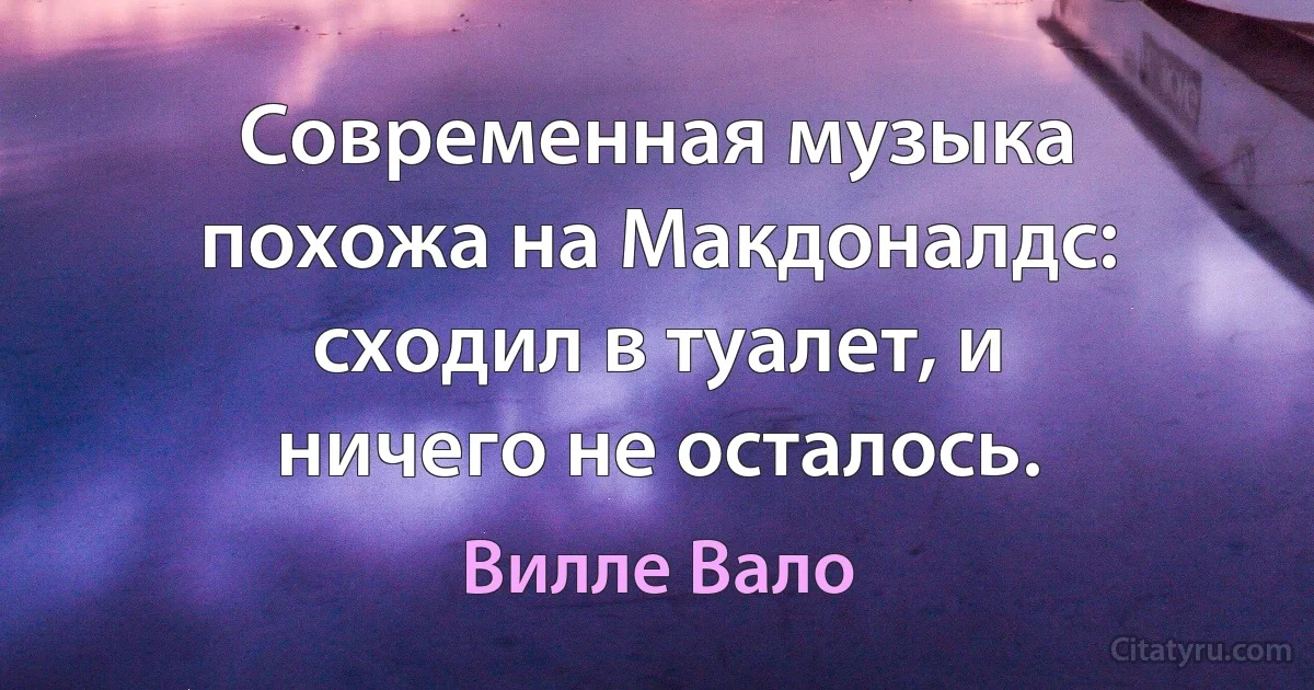 Современная музыка похожа на Макдоналдс: сходил в туалет, и ничего не осталось. (Вилле Вало)