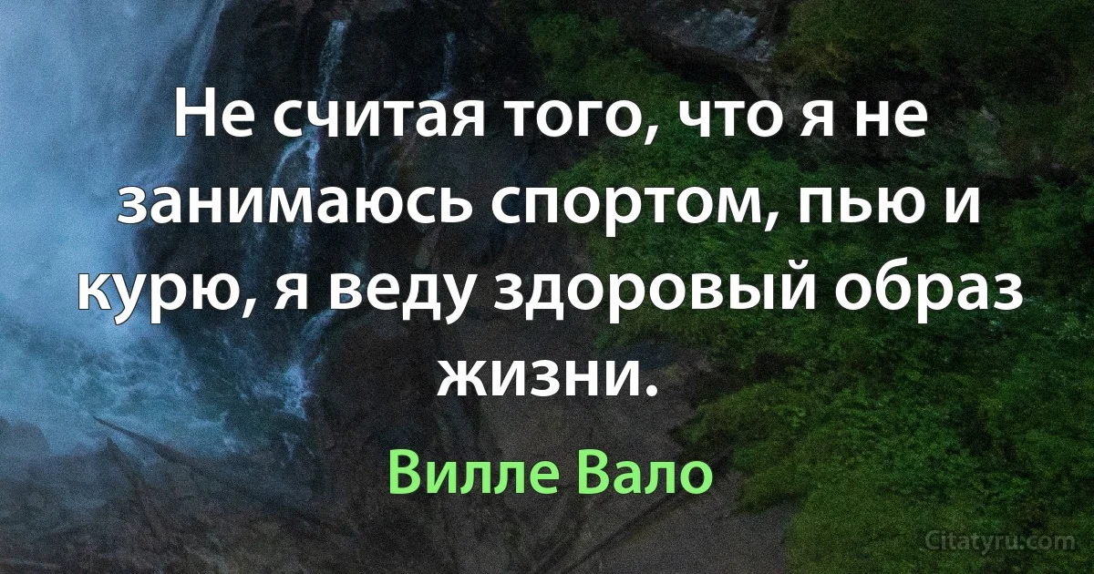 Не считая того, что я не занимаюсь спортом, пью и курю, я веду здоровый образ жизни. (Вилле Вало)