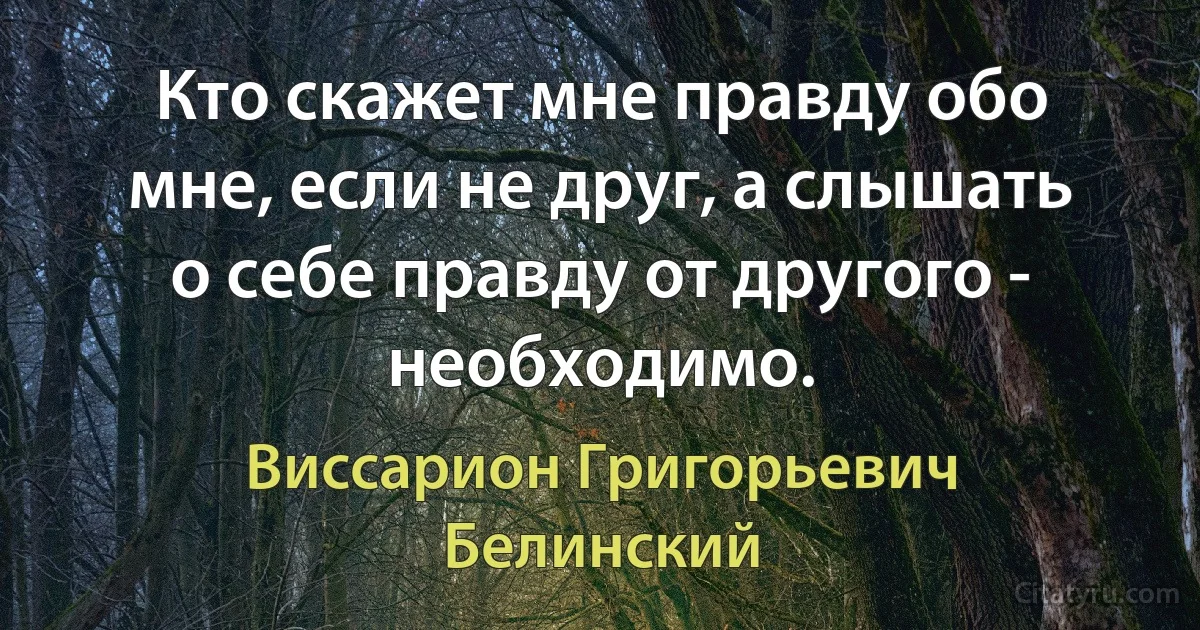 Кто скажет мне правду обо мне, если не друг, а слышать о себе правду от другого - необходимо. (Виссарион Григорьевич Белинский)