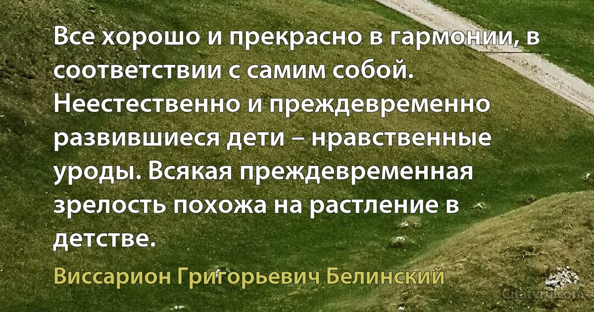 Все хорошо и прекрасно в гармонии, в соответствии с самим собой. Неестественно и преждевременно развившиеся дети – нравственные уроды. Всякая преждевременная зрелость похожа на растление в детстве. (Виссарион Григорьевич Белинский)