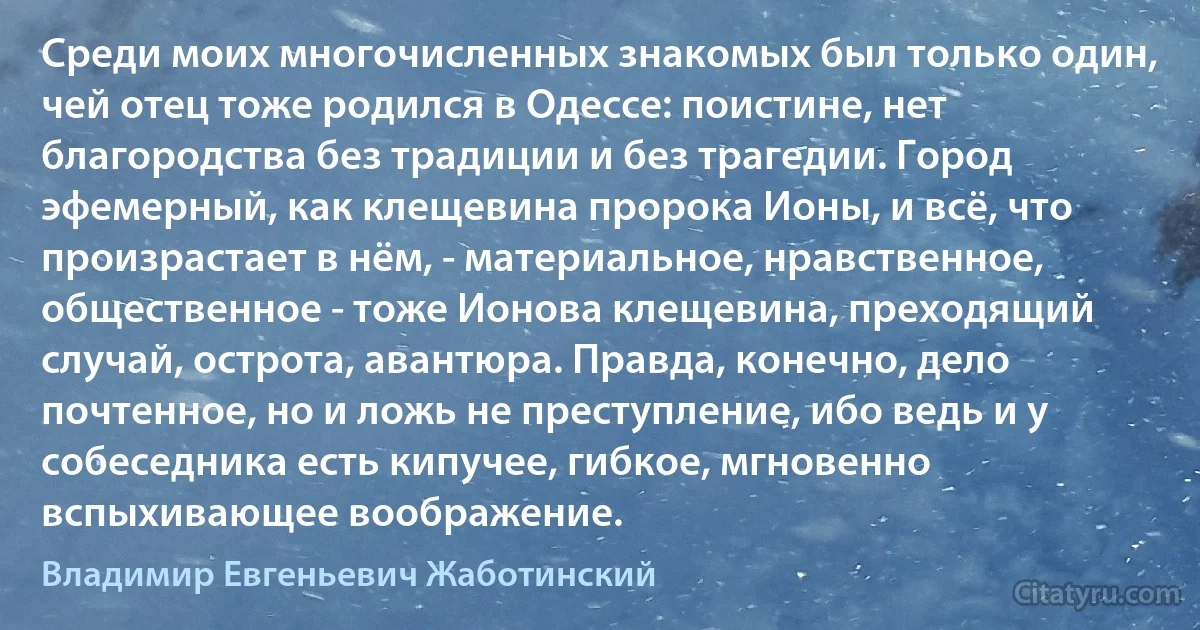 Среди моих многочисленных знакомых был только один, чей отец тоже родился в Одессе: поистине, нет благородства без традиции и без трагедии. Город эфемерный, как клещевина пророка Ионы, и всё, что произрастает в нём, - материальное, нравственное, общественное - тоже Ионова клещевина, преходящий случай, острота, авантюра. Правда, конечно, дело почтенное, но и ложь не преступление, ибо ведь и у собеседника есть кипучее, гибкое, мгновенно вспыхивающее воображение. (Владимир Евгеньевич Жаботинский)