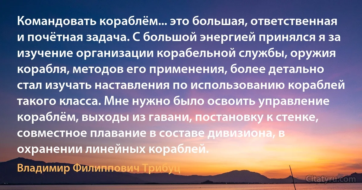 Командовать кораблём... это большая, ответственная и почётная задача. С большой энергией принялся я за изучение организации корабельной службы, оружия корабля, методов его применения, более детально стал изучать наставления по использованию кораблей такого класса. Мне нужно было освоить управление кораблём, выходы из гавани, постановку к стенке, совместное плавание в составе дивизиона, в охранении линейных кораблей. (Владимир Филиппович Трибуц)