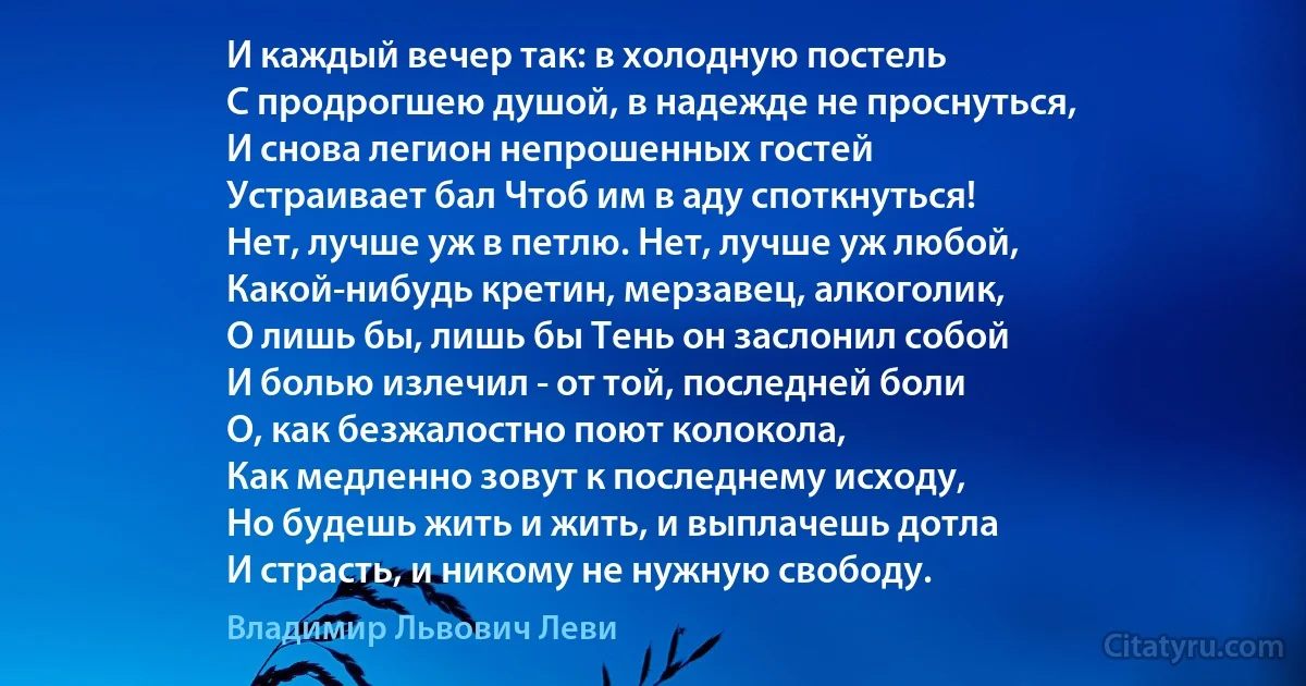 И каждый вечер так: в холодную постель
С продрогшею душой, в надежде не проснуться,
И снова легион непрошенных гостей
Устраивает бал Чтоб им в аду споткнуться!
Нет, лучше уж в петлю. Нет, лучше уж любой,
Какой-нибудь кретин, мерзавец, алкоголик,
О лишь бы, лишь бы Тень он заслонил собой
И болью излечил - от той, последней боли
О, как безжалостно поют колокола,
Как медленно зовут к последнему исходу,
Но будешь жить и жить, и выплачешь дотла
И страсть, и никому не нужную свободу. (Владимир Львович Леви)