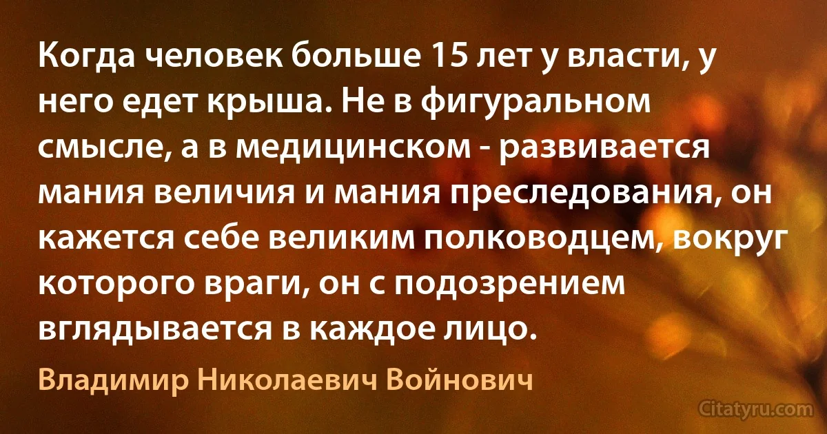 Когда человек больше 15 лет у власти, у него едет крыша. Не в фигуральном смысле, а в медицинском - развивается мания величия и мания преследования, он кажется себе великим полководцем, вокруг которого враги, он с подозрением вглядывается в каждое лицо. (Владимир Николаевич Войнович)