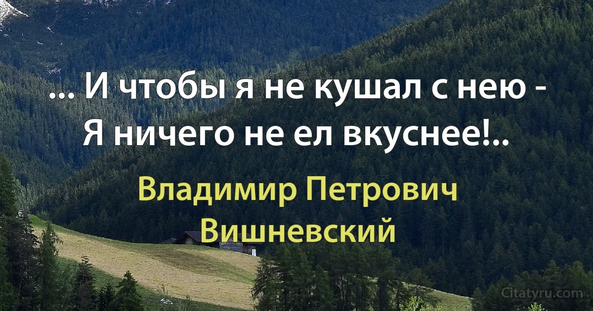 ... И чтобы я не кушал с нею -
Я ничего не ел вкуснее!.. (Владимир Петрович Вишневский)