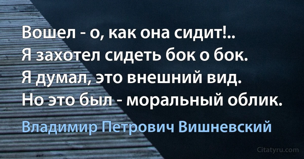 Вошел - о, как она сидит!..
Я захотел сидеть бок о бок.
Я думал, это внешний вид.
Но это был - моральный облик. (Владимир Петрович Вишневский)