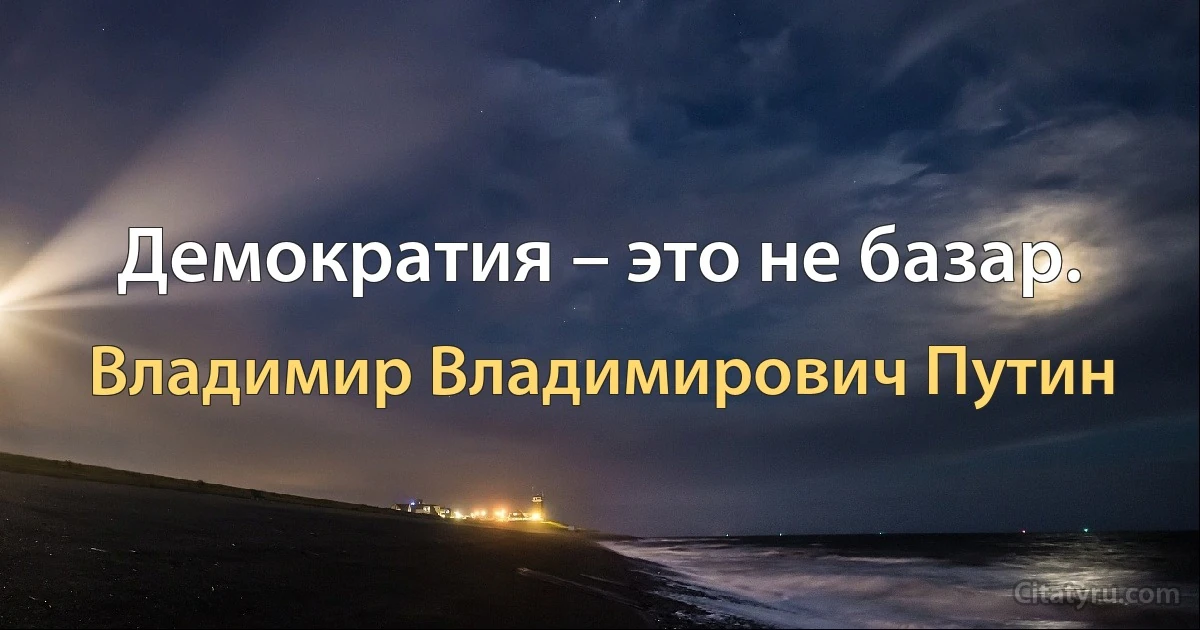 Демократия – это не базар. (Владимир Владимирович Путин)