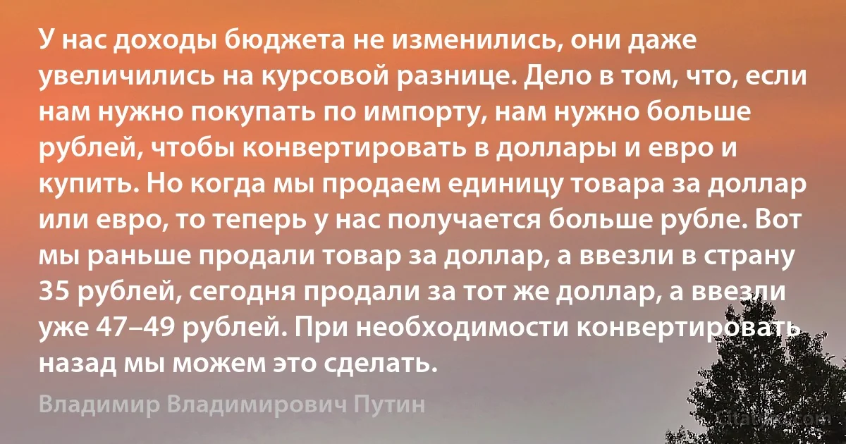 У нас доходы бюджета не изменились, они даже увеличились на курсовой разнице. Дело в том, что, если нам нужно покупать по импорту, нам нужно больше рублей, чтобы конвертировать в доллары и евро и купить. Но когда мы продаем единицу товара за доллар или евро, то теперь у нас получается больше рубле. Вот мы раньше продали товар за доллар, а ввезли в страну 35 рублей, сегодня продали за тот же доллар, а ввезли уже 47–49 рублей. При необходимости конвертировать назад мы можем это сделать. (Владимир Владимирович Путин)