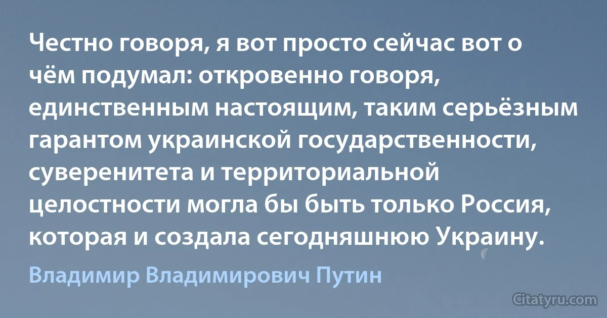 Честно говоря, я вот просто сейчас вот о чём подумал: откровенно говоря, единственным настоящим, таким серьёзным гарантом украинской государственности, суверенитета и территориальной целостности могла бы быть только Россия, которая и создала сегодняшнюю Украину. (Владимир Владимирович Путин)