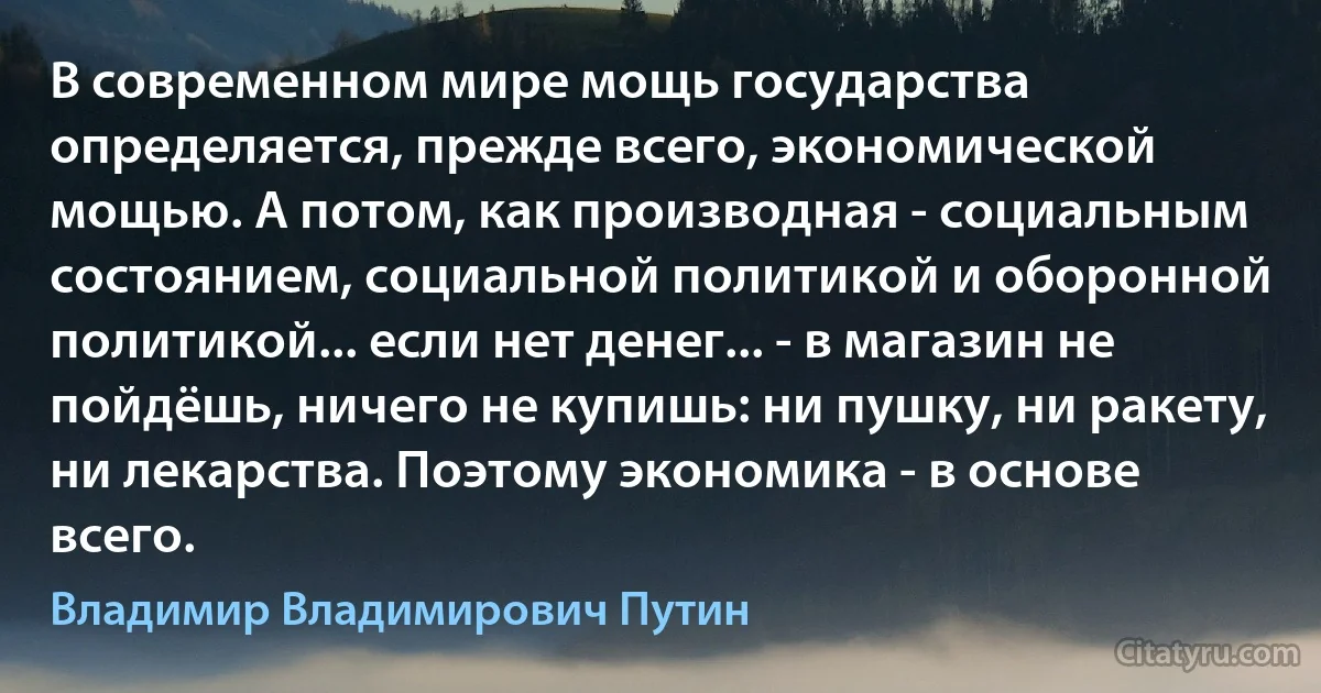 В современном мире мощь государства определяется, прежде всего, экономической мощью. А потом, как производная - социальным состоянием, социальной политикой и оборонной политикой... если нет денег... - в магазин не пойдёшь, ничего не купишь: ни пушку, ни ракету, ни лекарства. Поэтому экономика - в основе всего. (Владимир Владимирович Путин)