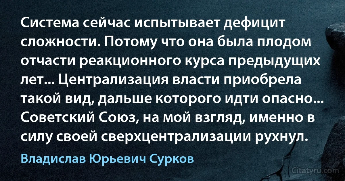 Система сейчас испытывает дефицит сложности. Потому что она была плодом отчасти реакционного курса предыдущих лет... Централизация власти приобрела такой вид, дальше которого идти опасно... Советский Союз, на мой взгляд, именно в силу своей сверхцентрализации рухнул. (Владислав Юрьевич Сурков)