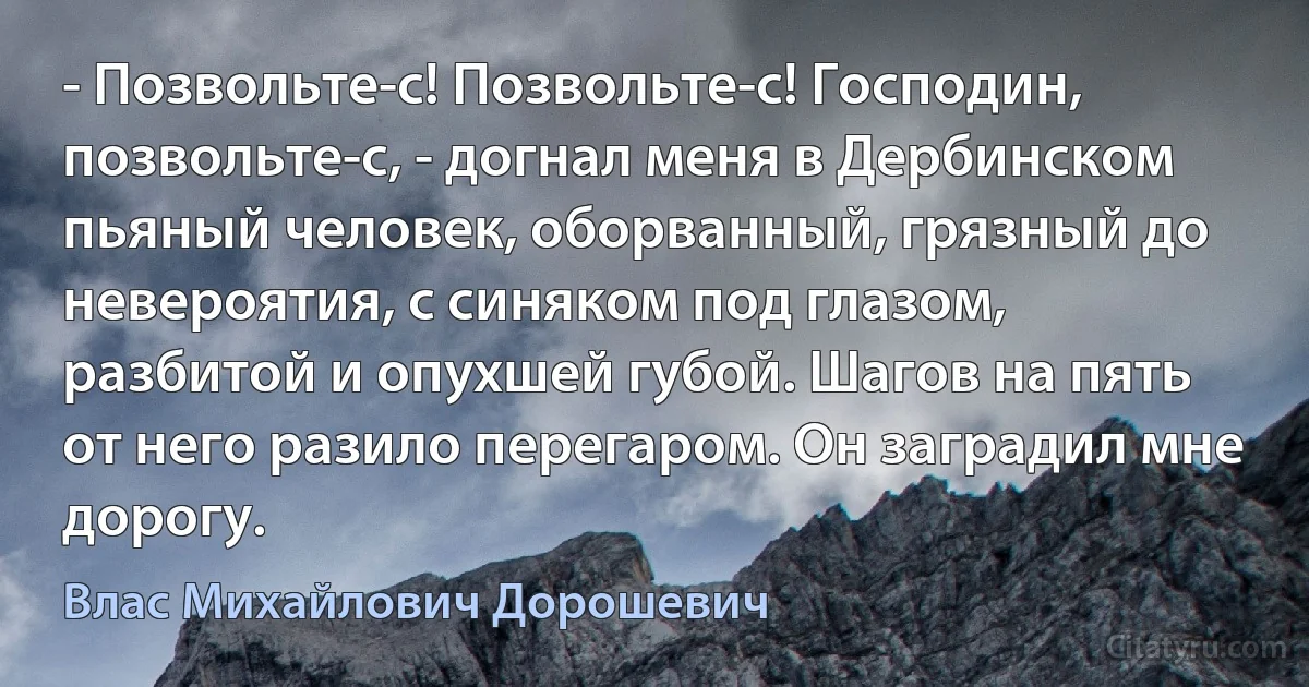 - Позвольте-с! Позвольте-с! Господин, позвольте-с, - догнал меня в Дербинском пьяный человек, оборванный, грязный до невероятия, с синяком под глазом, разбитой и опухшей губой. Шагов на пять от него разило перегаром. Он заградил мне дорогу. (Влас Михайлович Дорошевич)