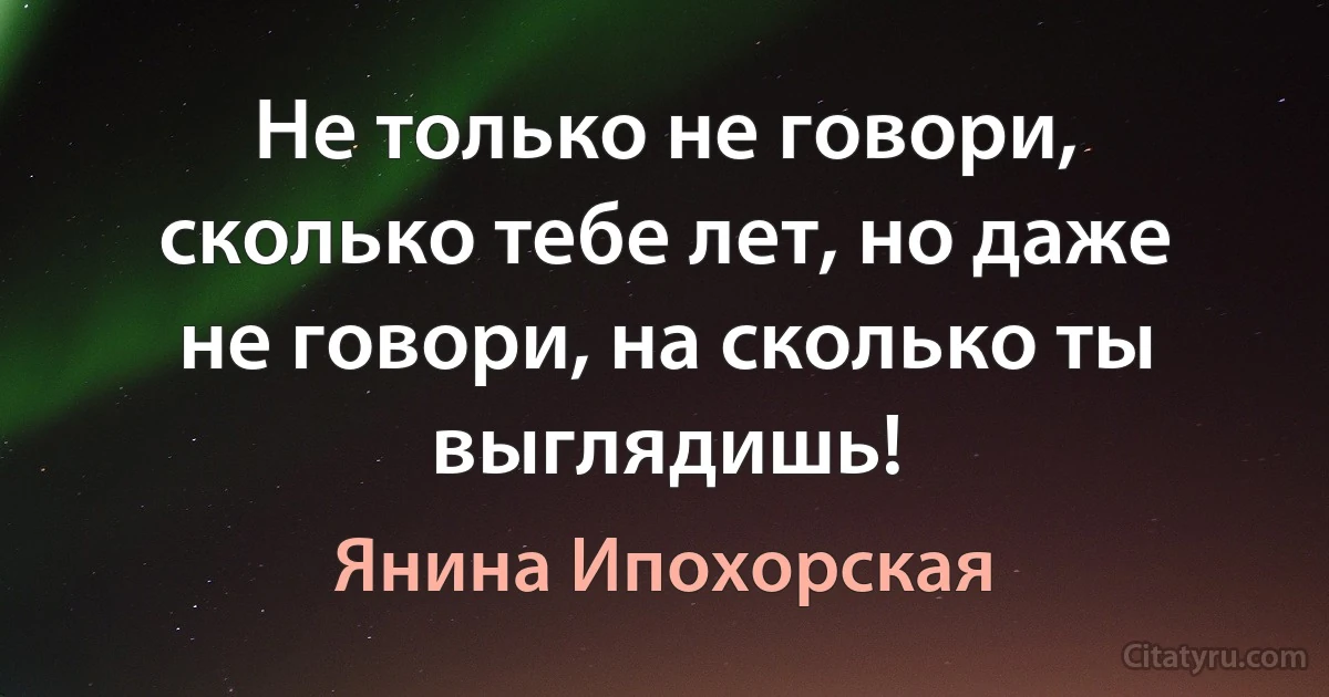 Не только не говори, сколько тебе лет, но даже не говори, на сколько ты выглядишь! (Янина Ипохорская)