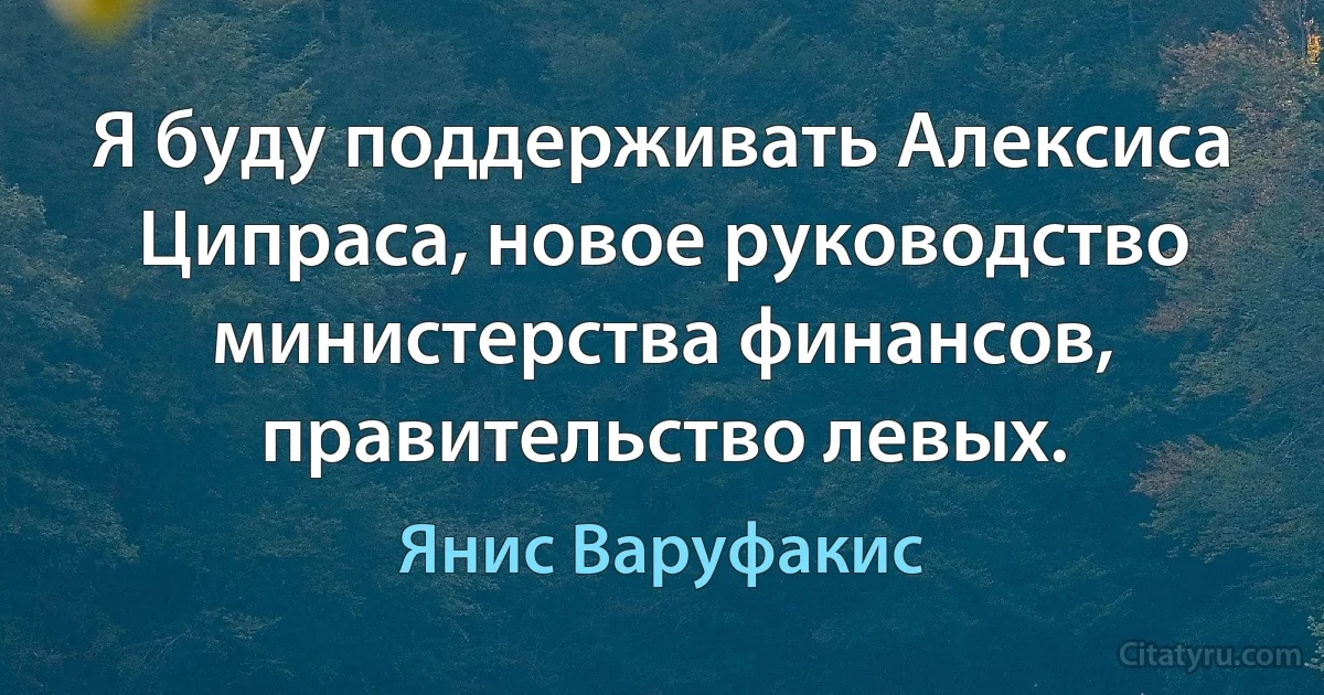 Я буду поддерживать Алексиса Ципраса, новое руководство министерства финансов, правительство левых. (Янис Варуфакис)