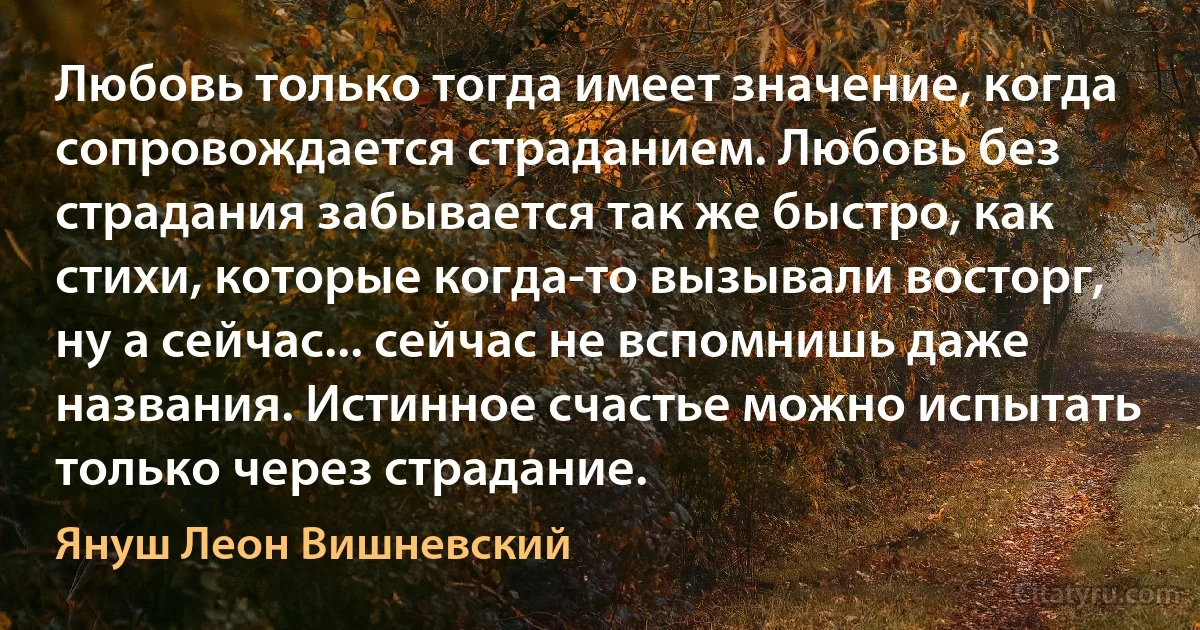 Любовь только тогда имеет значение, когда сопровождается страданием. Любовь без страдания забывается так же быстро, как стихи, которые когда-то вызывали восторг, ну а сейчас... сейчас не вспомнишь даже названия. Истинное счастье можно испытать только через страдание. (Януш Леон Вишневский)