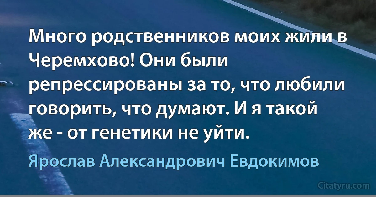 Много родственников моих жили в Черемхово! Они были репрессированы за то, что любили говорить, что думают. И я такой же - от генетики не уйти. (Ярослав Александрович Евдокимов)