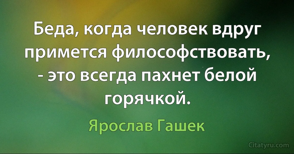 Беда, когда человек вдруг примется философствовать, - это всегда пахнет белой горячкой. (Ярослав Гашек)