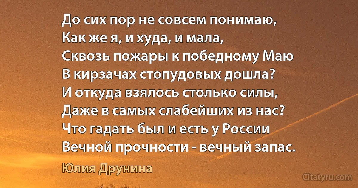 До сих пор не совсем понимаю,
Как же я, и худа, и мала,
Сквозь пожары к победному Маю
В кирзачах стопудовых дошла?
И откуда взялось столько силы,
Даже в самых слабейших из нас? 
Что гадать был и есть у России
Вечной прочности - вечный запас. (Юлия Друнина)