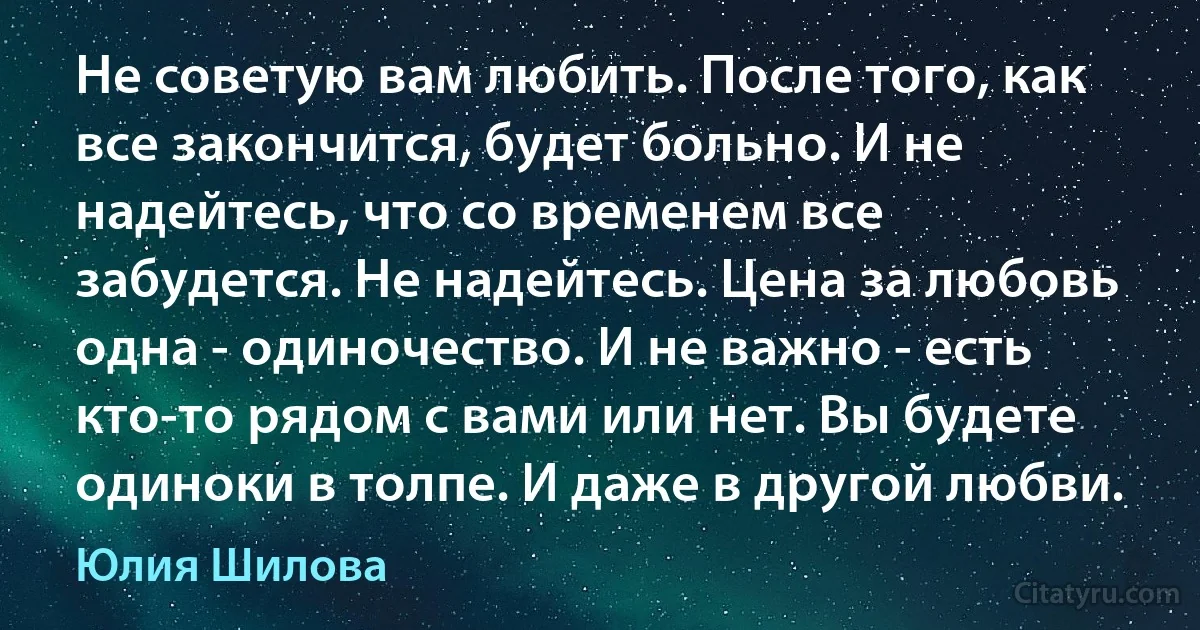 Не советую вам любить. После того, как все закончится, будет больно. И не надейтесь, что со временем все забудется. Не надейтесь. Цена за любовь одна - одиночество. И не важно - есть кто-то рядом с вами или нет. Вы будете одиноки в толпе. И даже в другой любви. (Юлия Шилова)