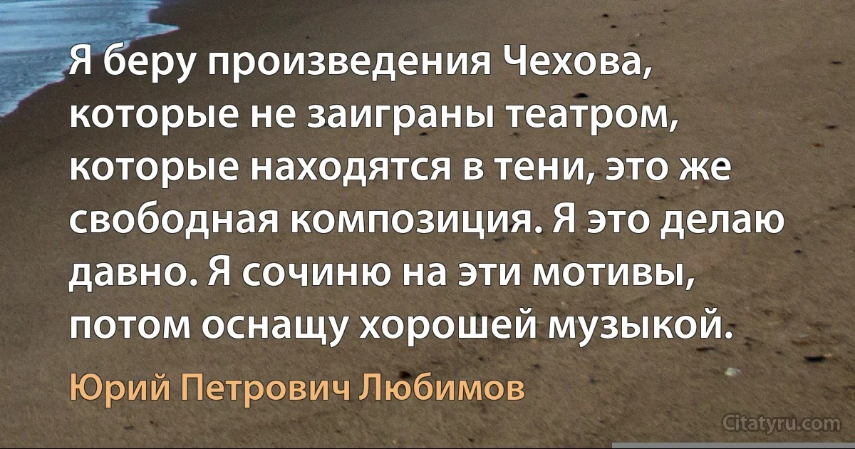 Я беру произведения Чехова, которые не заиграны театром, которые находятся в тени, это же свободная композиция. Я это делаю давно. Я сочиню на эти мотивы, потом оснащу хорошей музыкой. (Юрий Петрович Любимов)