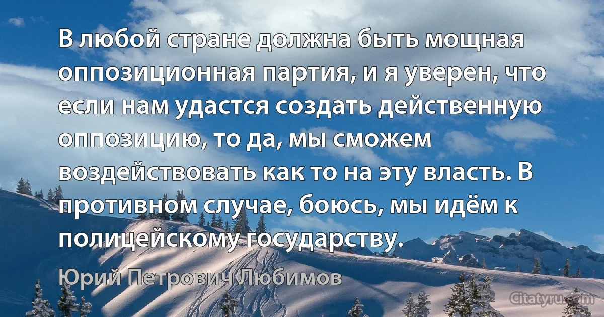 В любой стране должна быть мощная оппозиционная партия, и я уверен, что если нам удастся создать действенную оппозицию, то да, мы сможем воздействовать как то на эту власть. В противном случае, боюсь, мы идём к полицейскому государству. (Юрий Петрович Любимов)