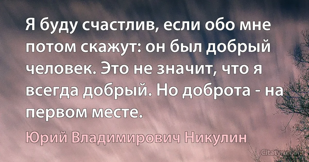 Я буду счастлив, если обо мне потом скажут: он был добрый человек. Это не значит, что я всегда добрый. Но доброта - на первом месте. (Юрий Владимирович Никулин)