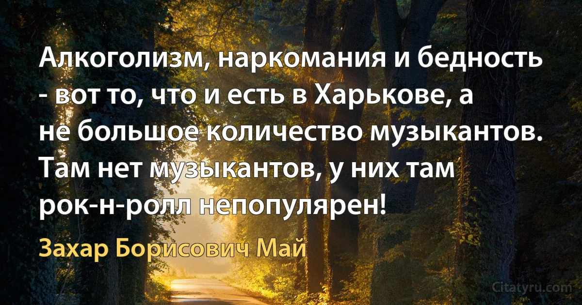 Алкоголизм, наркомания и бедность - вот то, что и есть в Харькове, а не большое количество музыкантов. Там нет музыкантов, у них там рок-н-ролл непопулярен! (Захар Борисович Май)