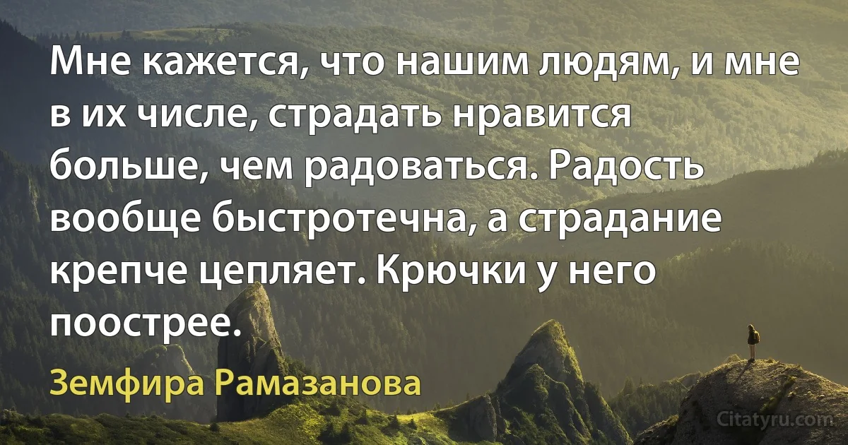 Мне кажется, что нашим людям, и мне в их числе, страдать нравится больше, чем радоваться. Радость вообще быстротечна, а страдание крепче цепляет. Крючки у него поострее. (Земфира Рамазанова)