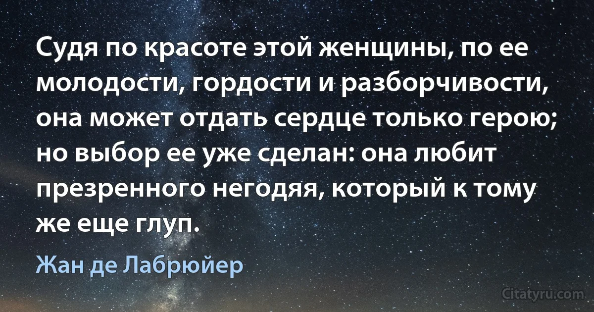 Судя по красоте этой женщины, по ее молодости, гордости и разборчивости, она может отдать сердце только герою; но выбор ее уже сделан: она любит презренного негодяя, который к тому же еще глуп. (Жан де Лабрюйер)