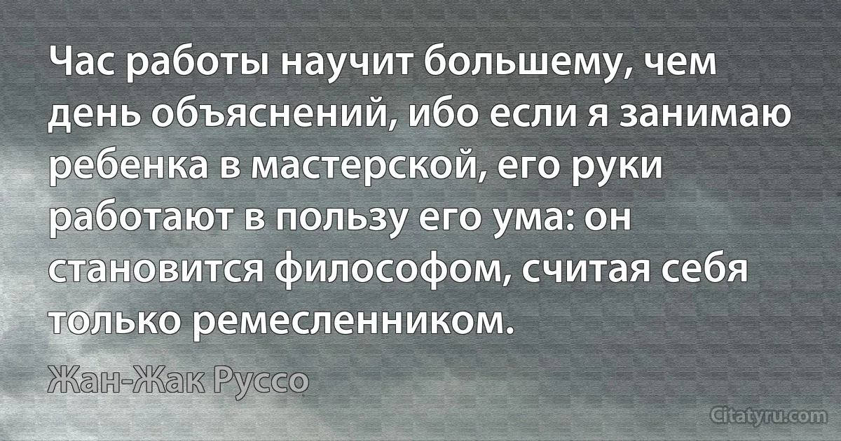 Час работы научит большему, чем день объяснений, ибо если я занимаю ребенка в мастерской, его руки работают в пользу его ума: он становится философом, считая себя только ремесленником. (Жан-Жак Руссо)