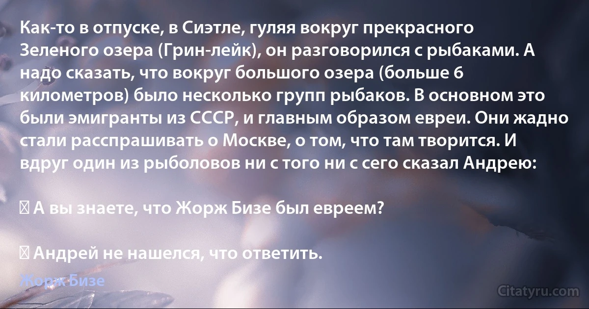 Как-то в отпуске, в Сиэтле, гуляя вокруг прекрасного Зеленого озера (Грин-лейк), он разговорился с рыбаками. А надо сказать, что вокруг большого озера (больше 6 километров) было несколько групп рыбаков. В основном это были эмигранты из СССР, и главным образом евреи. Они жадно стали расспрашивать о Москве, о том, что там творится. И вдруг один из рыболовов ни с того ни с сего сказал Андрею:

― А вы знаете, что Жорж Бизе был евреем?

― Андрей не нашелся, что ответить. (Жорж Бизе)