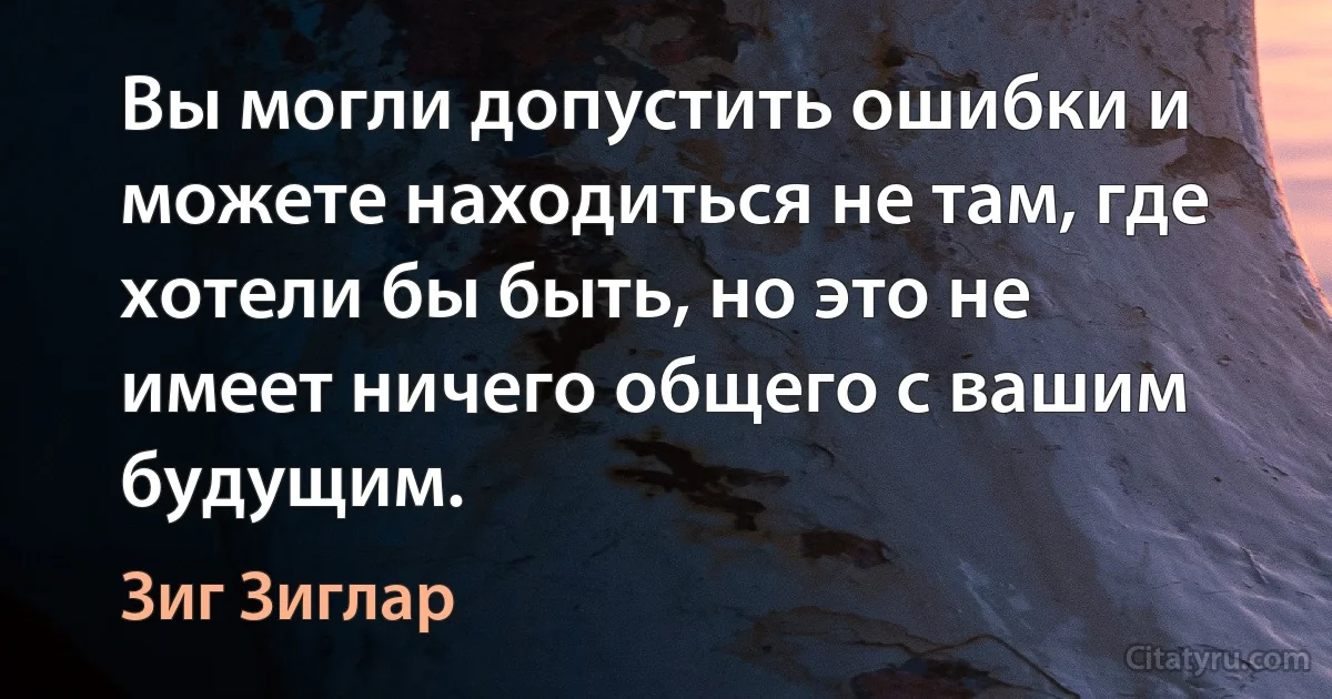 Вы могли допустить ошибки и можете находиться не там, где хотели бы быть, но это не имеет ничего общего с вашим будущим. (Зиг Зиглар)