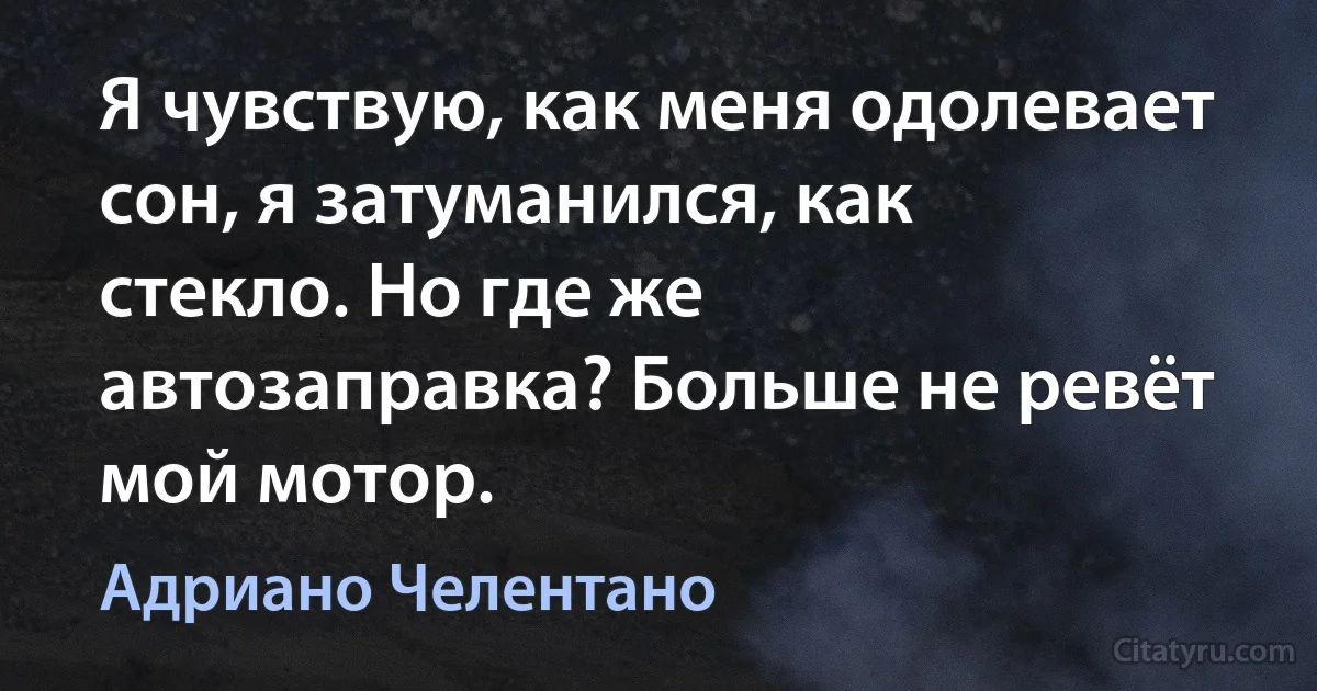 Я чувствую, как меня одолевает сон, я затуманился, как стекло. Но где же автозаправка? Больше не ревёт мой мотор. (Адриано Челентано)