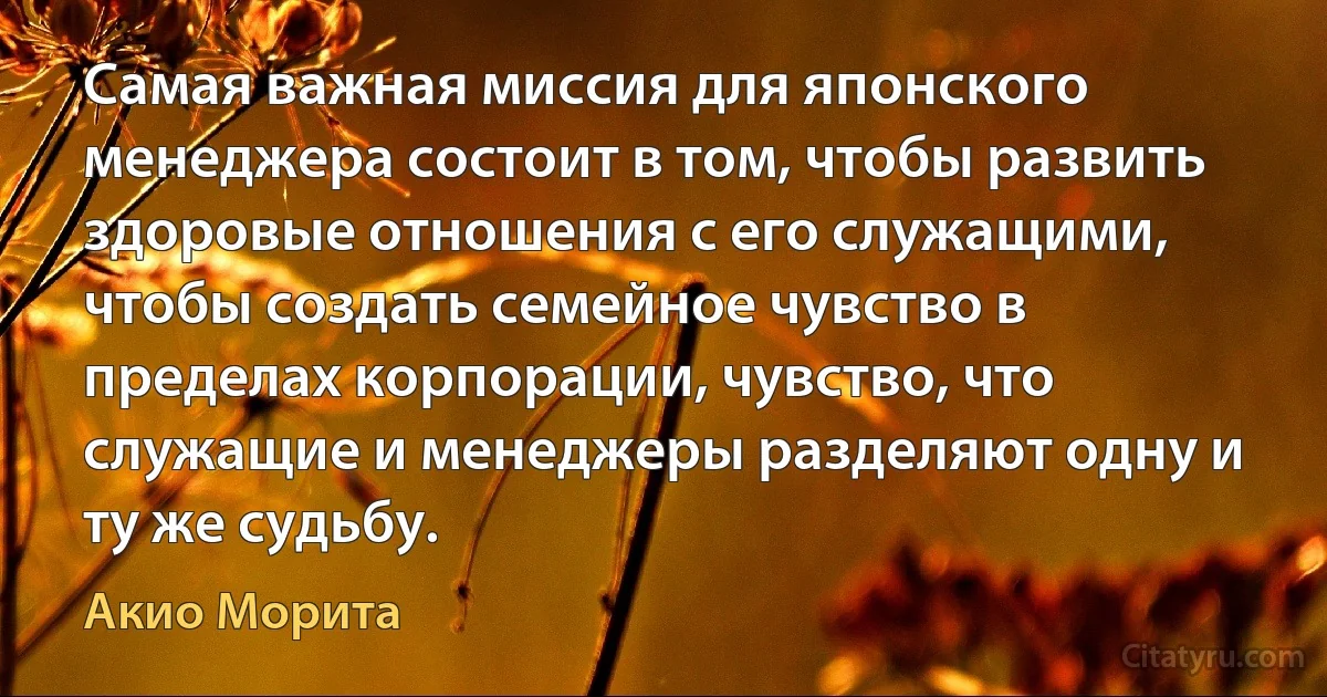 Самая важная миссия для японского менеджера состоит в том, чтобы развить здоровые отношения с его служащими, чтобы создать семейное чувство в пределах корпорации, чувство, что служащие и менеджеры разделяют одну и ту же судьбу. (Акио Морита)