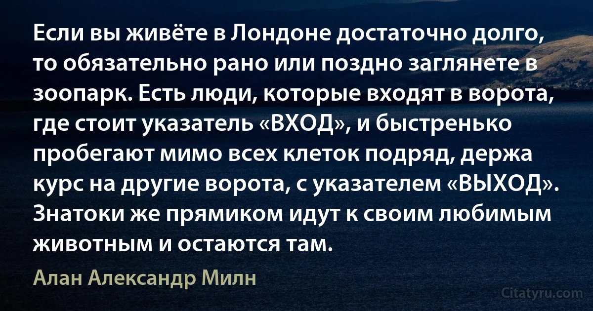 Если вы живёте в Лондоне достаточно долго, то обязательно рано или поздно заглянете в зоопарк. Есть люди, которые входят в ворота, где стоит указатель «ВХОД», и быстренько пробегают мимо всех клеток подряд, держа курс на другие ворота, с указателем «ВЫХОД». Знатоки же прямиком идут к своим любимым животным и остаются там. (Алан Александр Милн)