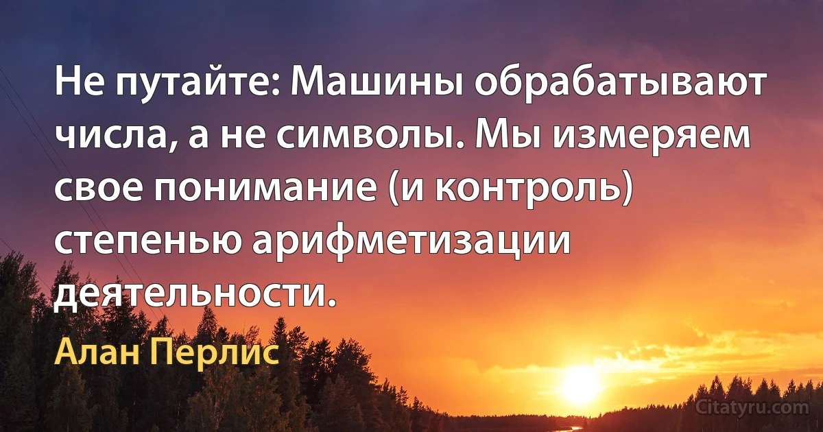 Не путайте: Машины обрабатывают числа, а не символы. Мы измеряем свое понимание (и контроль) степенью арифметизации деятельности. (Алан Перлис)