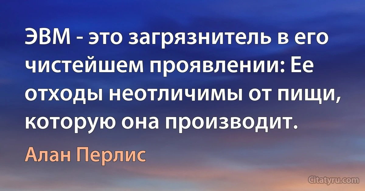 ЭВМ - это загрязнитель в его чистейшем проявлении: Ее отходы неотличимы от пищи, которую она производит. (Алан Перлис)