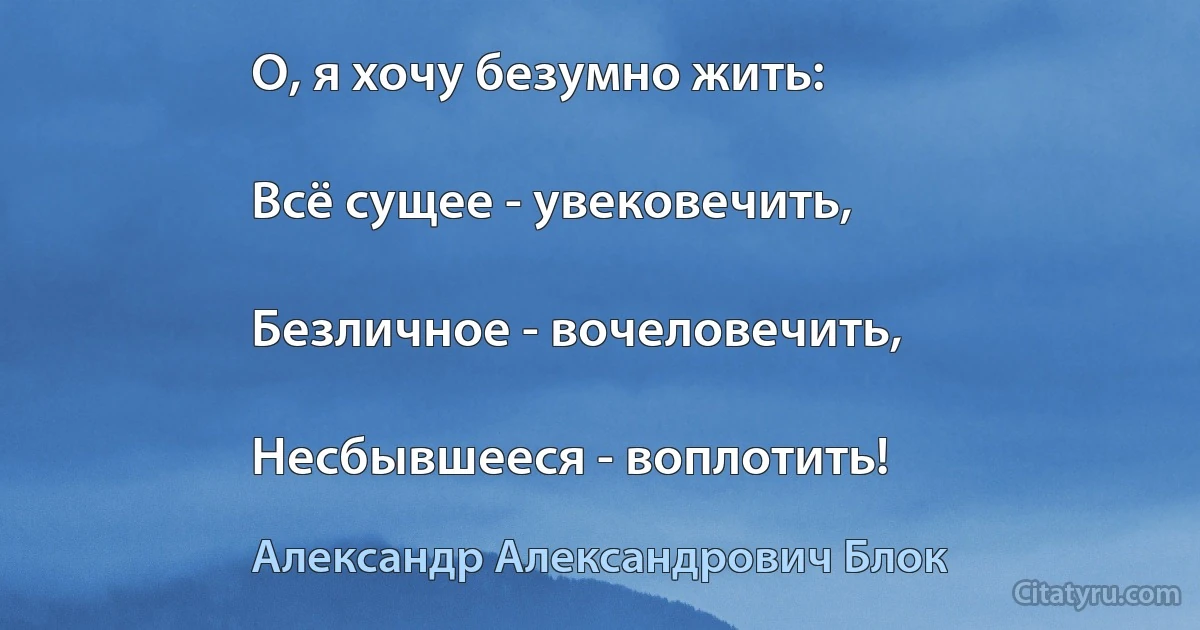 О, я хочу безумно жить:

Всё сущее - увековечить,

Безличное - вочеловечить,

Несбывшееся - воплотить! (Александр Александрович Блок)