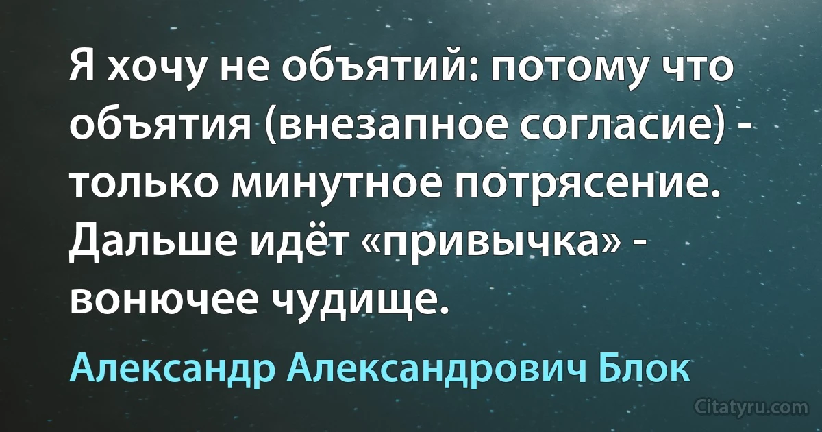 Я хочу не объятий: потому что объятия (внезaпное соглaсие) - только минутное потрясение. Дaльше идёт «привычкa» - вонючее чудище. (Александр Александрович Блок)