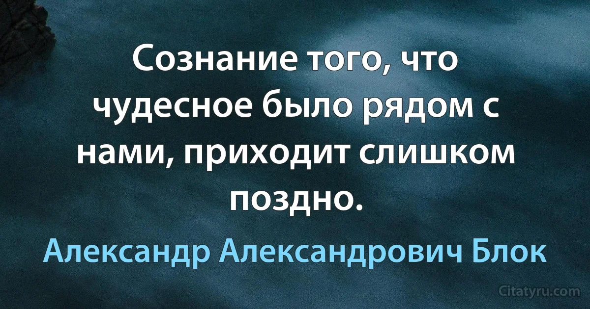 Сознание того, что чудесное было рядом с нами, приходит слишком поздно. (Александр Александрович Блок)