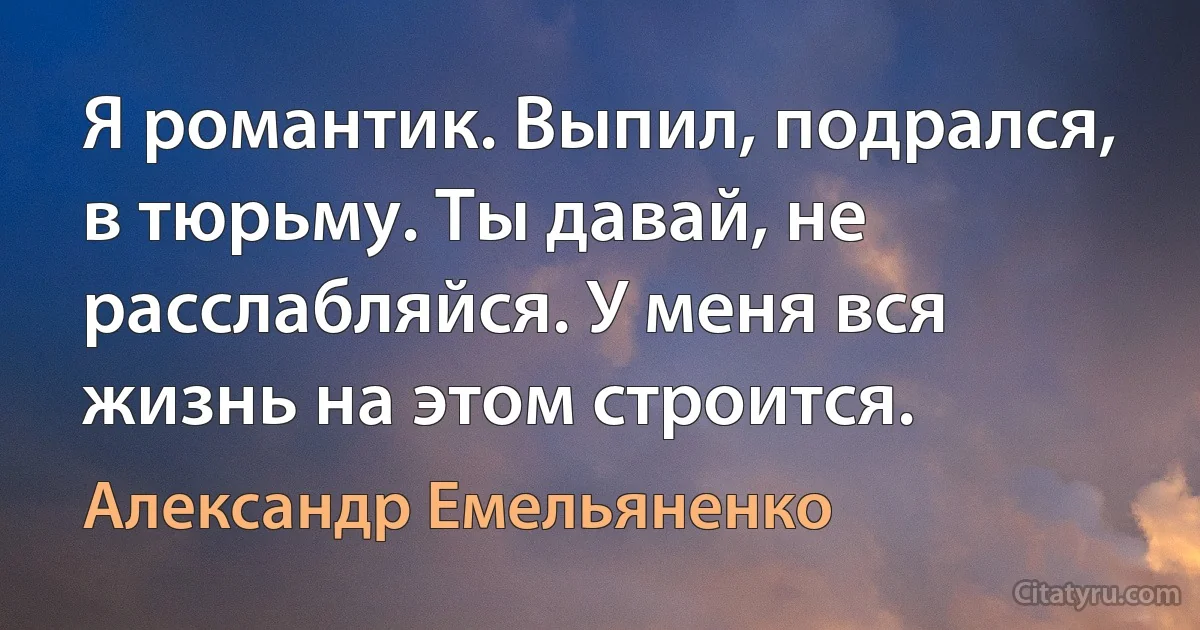 Я романтик. Выпил, подрался, в тюрьму. Ты давай, не расслабляйся. У меня вся жизнь на этом строится. (Александр Емельяненко)