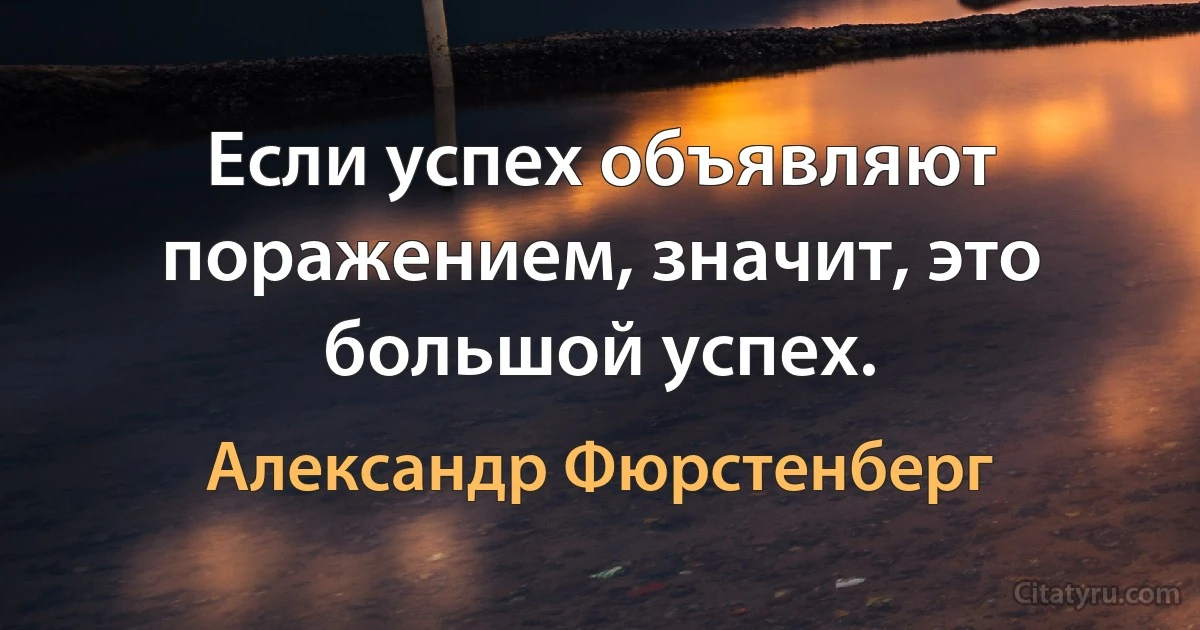 Если успех объявляют поражением, значит, это большой успех. (Александр Фюрстенберг)