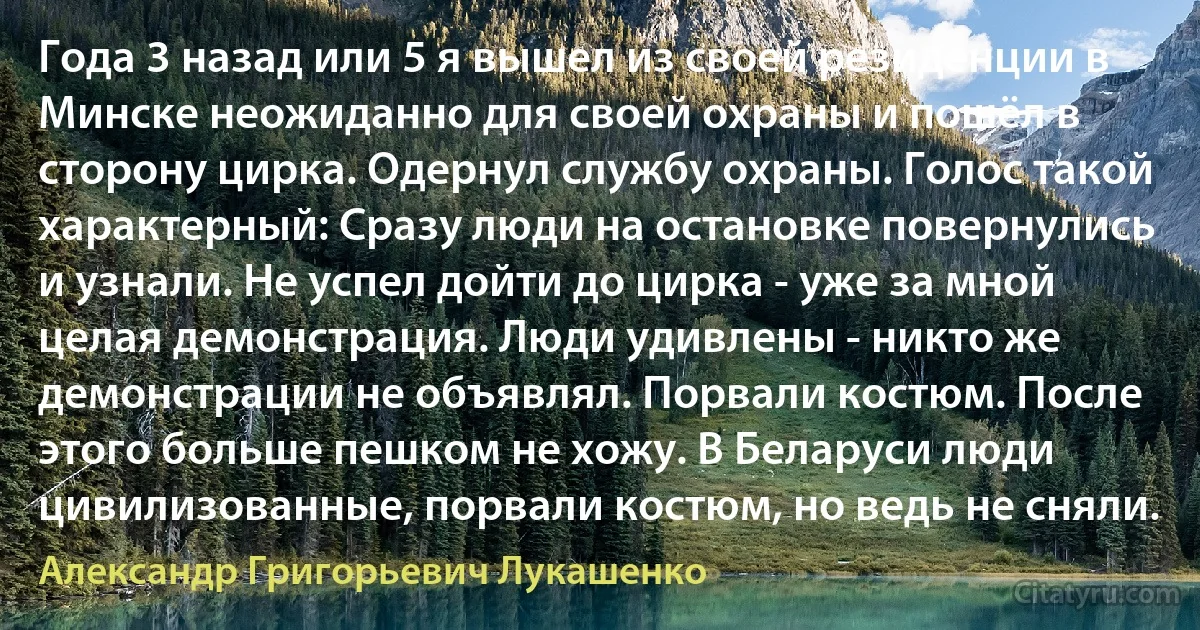 Года 3 назад или 5 я вышел из своей резиденции в Минске неожиданно для своей охраны и пошёл в сторону цирка. Одернул службу охраны. Голос такой характерный: Сразу люди на остановке повернулись и узнали. Не успел дойти до цирка - уже за мной целая демонстрация. Люди удивлены - никто же демонстрации не объявлял. Порвали костюм. После этого больше пешком не хожу. В Беларуси люди цивилизованные, порвали костюм, но ведь не сняли. (Александр Григорьевич Лукашенко)