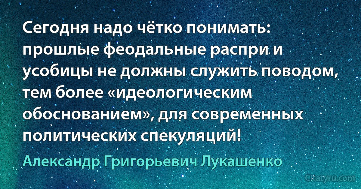 Сегодня надо чётко понимать: прошлые феодальные распри и усобицы не должны служить поводом, тем более «идеологическим обоснованием», для современных политических спекуляций! (Александр Григорьевич Лукашенко)