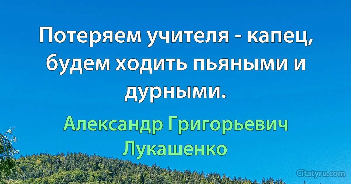 Потеряем учителя - капец, будем ходить пьяными и дурными. (Александр Григорьевич Лукашенко)