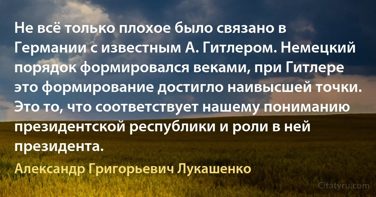 Не всё только плохое было связано в Германии с известным А. Гитлером. Немецкий порядок формировался веками, при Гитлере это формирование достигло наивысшей точки. Это то, что соответствует нашему пониманию президентской республики и роли в ней президента. (Александр Григорьевич Лукашенко)