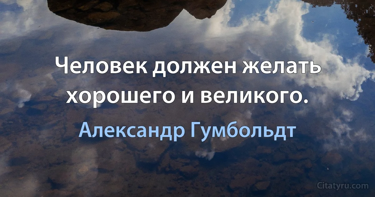 Человек должен желать хорошего и великого. (Александр Гумбольдт)