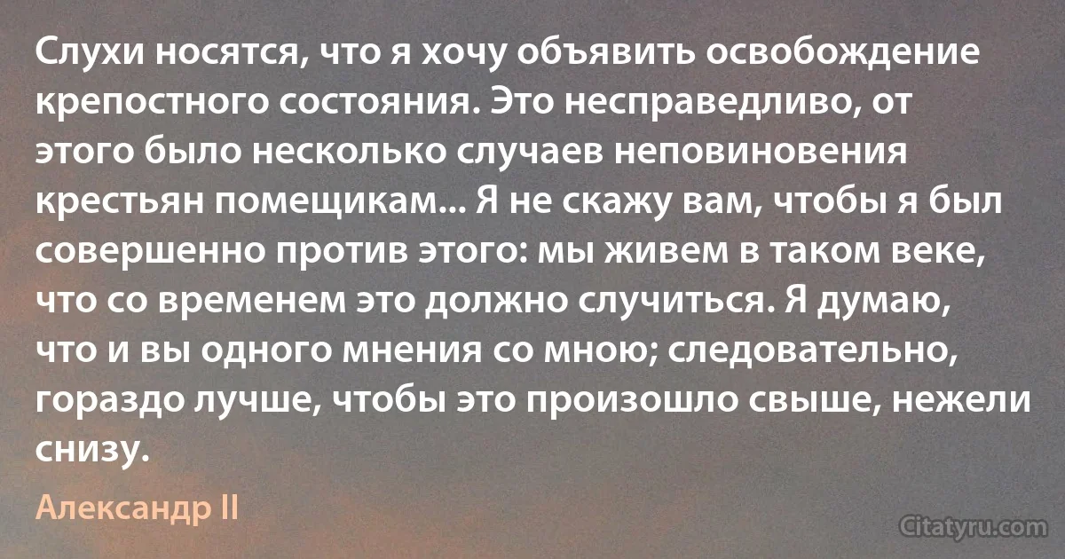 Слухи носятся, что я хочу объявить освобождение крепостного состояния. Это несправедливо, от этого было несколько случаев неповиновения крестьян помещикам... Я не скажу вам, чтобы я был совершенно против этого: мы живем в таком веке, что со временем это должно случиться. Я думаю, что и вы одного мнения со мною; следовательно, гораздо лучше, чтобы это произошло свыше, нежели снизу. (Александр II)