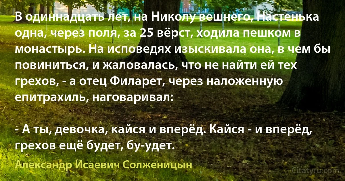 В одиннадцать лет, на Николу вешнего, Настенька одна, через поля, за 25 вёрст, ходила пешком в монастырь. На исповедях изыскивала она, в чем бы повиниться, и жаловалась, что не найти ей тех грехов, - а отец Филарет, через наложенную епитрахиль, наговаривал:

- А ты, девочка, кайся и вперёд. Кайся - и вперёд, грехов ещё будет, бу-удет. (Александр Исаевич Солженицын)