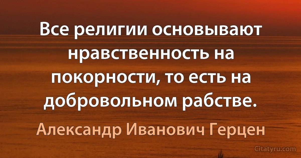 Все религии основывают нравственность на покорности, то есть на добровольном рабстве. (Александр Иванович Герцен)